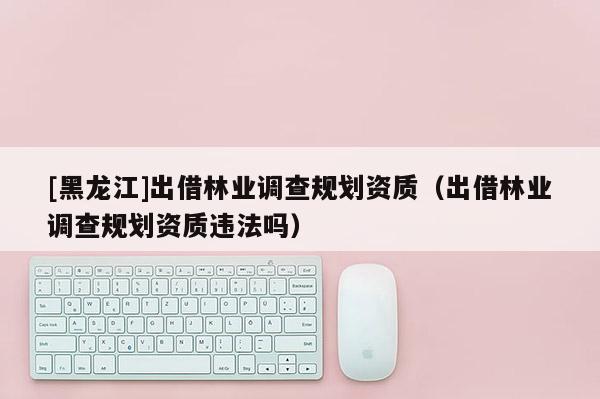 [黑龍江]出借林業(yè)調(diào)查規(guī)劃資質(zhì)（出借林業(yè)調(diào)查規(guī)劃資質(zhì)違法嗎）