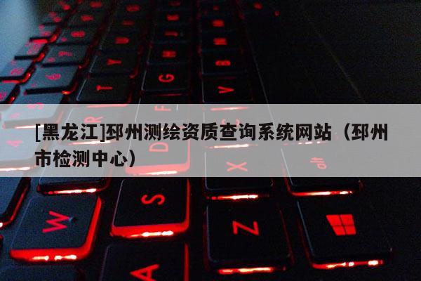 [黑龍江]邳州測繪資質(zhì)查詢系統(tǒng)網(wǎng)站（邳州市檢測中心）