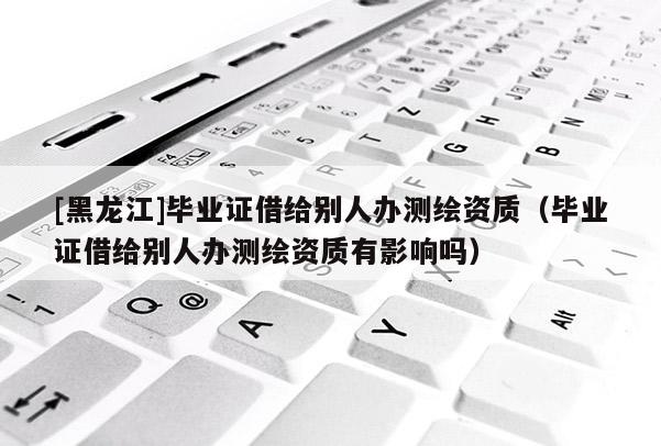 [黑龍江]畢業(yè)證借給別人辦測繪資質(zhì)（畢業(yè)證借給別人辦測繪資質(zhì)有影響嗎）
