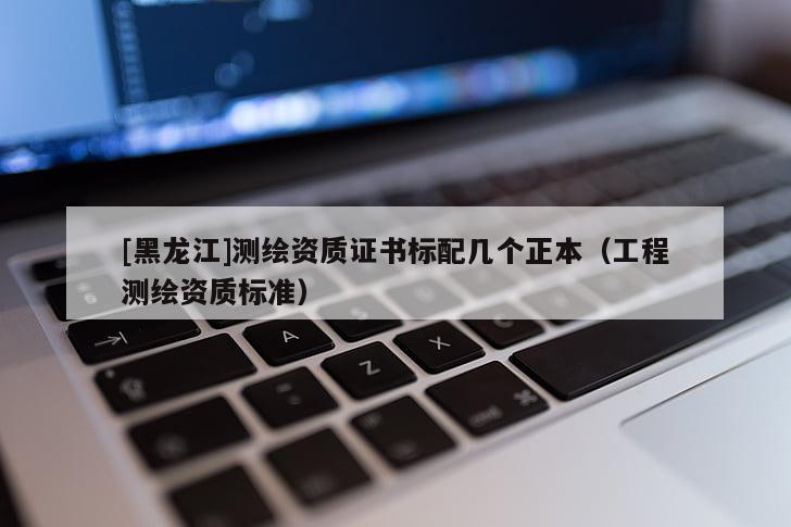 [黑龍江]測繪資質(zhì)證書標(biāo)配幾個(gè)正本（工程測繪資質(zhì)標(biāo)準(zhǔn)）