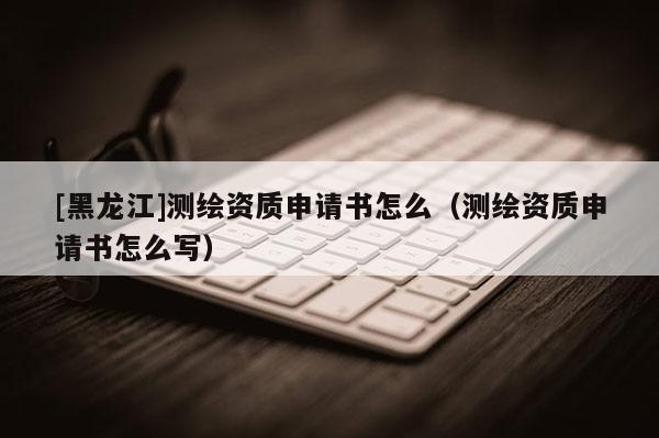 [黑龍江]測(cè)繪資質(zhì)申請(qǐng)書怎么（測(cè)繪資質(zhì)申請(qǐng)書怎么寫）