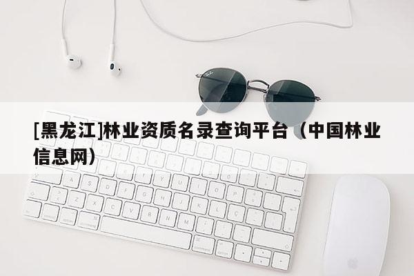 [黑龍江]林業(yè)資質(zhì)名錄查詢平臺(tái)（中國(guó)林業(yè)信息網(wǎng)）