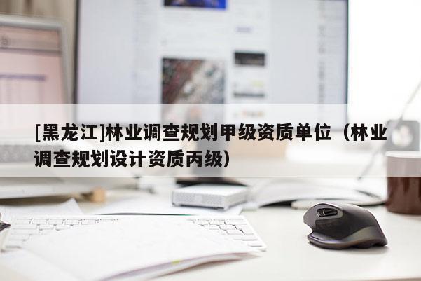 [黑龍江]林業(yè)調(diào)查規(guī)劃甲級資質(zhì)單位（林業(yè)調(diào)查規(guī)劃設(shè)計(jì)資質(zhì)丙級）