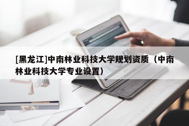 [黑龍江]中南林業(yè)科技大學(xué)規(guī)劃資質(zhì)（中南林業(yè)科技大學(xué)專業(yè)設(shè)置）