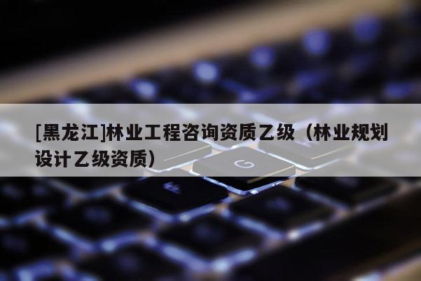 [黑龍江]林業(yè)工程咨詢資質(zhì)乙級（林業(yè)規(guī)劃設計乙級資質(zhì)）