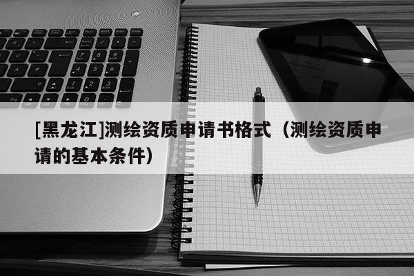 [黑龍江]測(cè)繪資質(zhì)申請(qǐng)書格式（測(cè)繪資質(zhì)申請(qǐng)的基本條件）