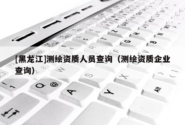 [黑龍江]測繪資質(zhì)人員查詢（測繪資質(zhì)企業(yè)查詢）