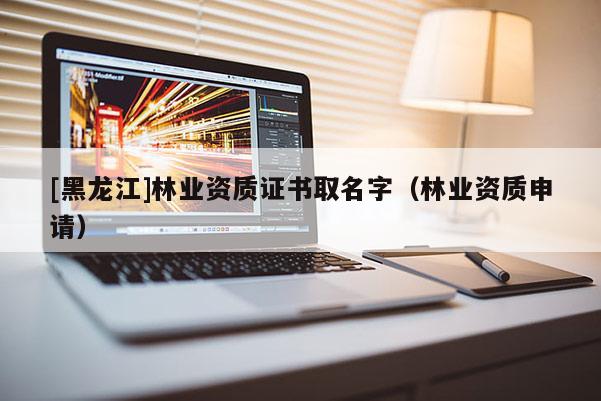 [黑龍江]林業(yè)資質(zhì)證書取名字（林業(yè)資質(zhì)申請）