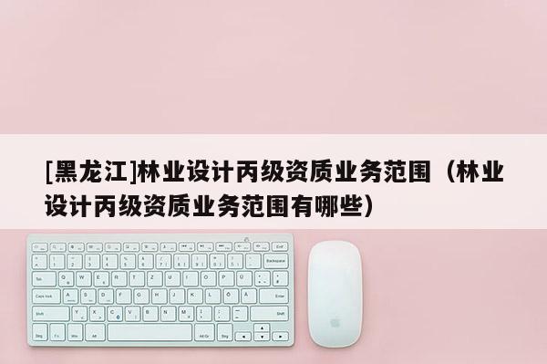 [黑龍江]林業(yè)設(shè)計(jì)丙級(jí)資質(zhì)業(yè)務(wù)范圍（林業(yè)設(shè)計(jì)丙級(jí)資質(zhì)業(yè)務(wù)范圍有哪些）