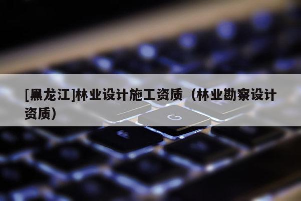 [黑龍江]林業(yè)設計施工資質(zhì)（林業(yè)勘察設計資質(zhì)）