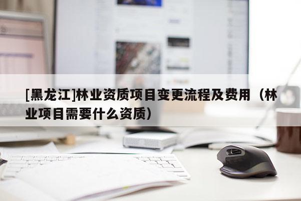 [黑龍江]林業(yè)資質(zhì)項(xiàng)目變更流程及費(fèi)用（林業(yè)項(xiàng)目需要什么資質(zhì)）