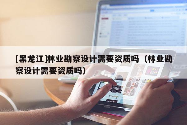 [黑龍江]林業(yè)勘察設(shè)計需要資質(zhì)嗎（林業(yè)勘察設(shè)計需要資質(zhì)嗎）