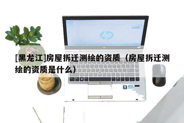 [黑龍江]房屋拆遷測繪的資質（房屋拆遷測繪的資質是什么）