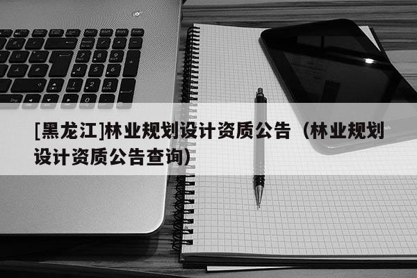 [黑龍江]林業(yè)規(guī)劃設計資質(zhì)公告（林業(yè)規(guī)劃設計資質(zhì)公告查詢）