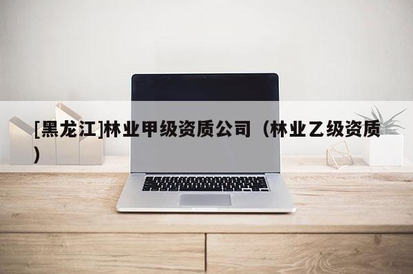 [黑龍江]林業(yè)甲級資質公司（林業(yè)乙級資質）