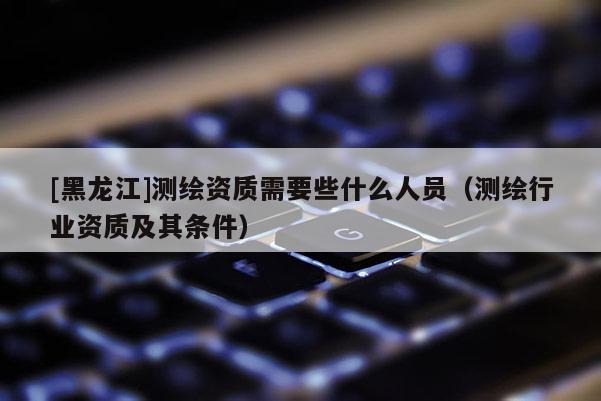 [黑龍江]測(cè)繪資質(zhì)需要些什么人員（測(cè)繪行業(yè)資質(zhì)及其條件）