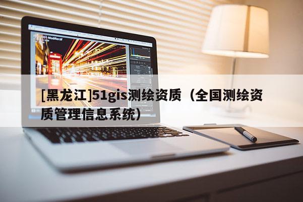 [黑龍江]51gis測(cè)繪資質(zhì)（全國(guó)測(cè)繪資質(zhì)管理信息系統(tǒng)）