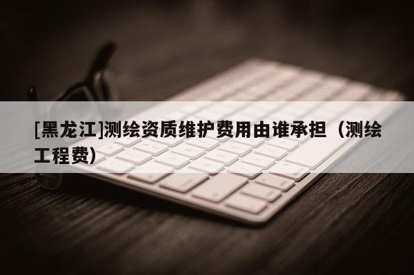 [黑龍江]測繪資質維護費用由誰承擔（測繪工程費）