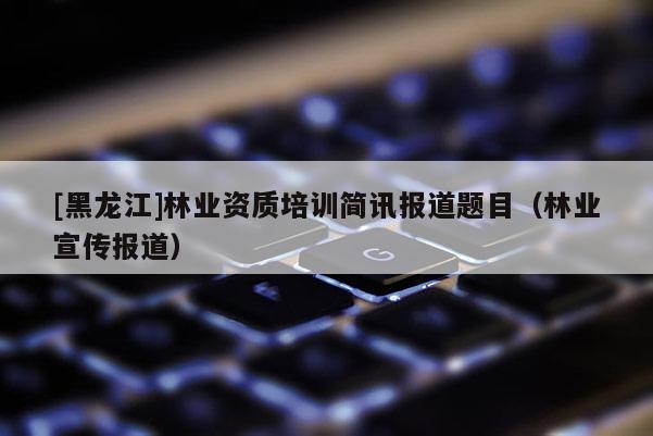 [黑龍江]林業(yè)資質(zhì)培訓(xùn)簡訊報(bào)道題目（林業(yè)宣傳報(bào)道）