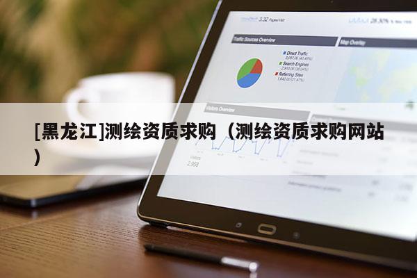 [黑龍江]測繪資質(zhì)求購（測繪資質(zhì)求購網(wǎng)站）