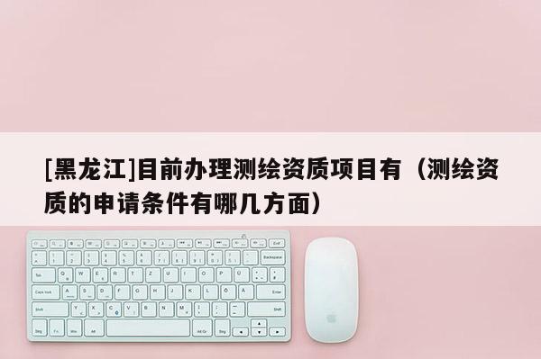 [黑龍江]目前辦理測繪資質(zhì)項(xiàng)目有（測繪資質(zhì)的申請條件有哪幾方面）