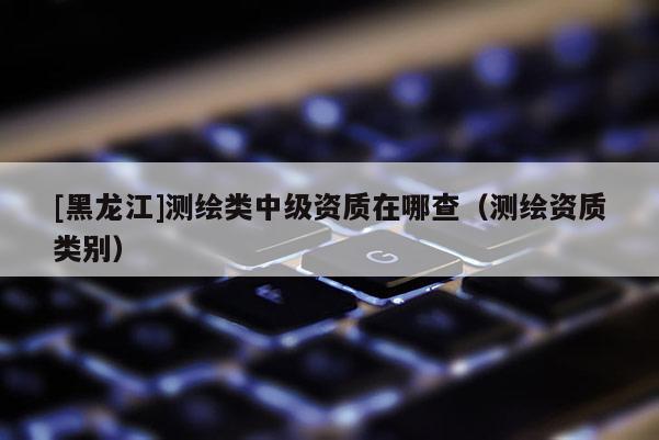 [黑龍江]測繪類中級資質(zhì)在哪查（測繪資質(zhì)類別）