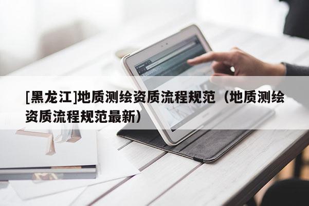 [黑龍江]地質(zhì)測繪資質(zhì)流程規(guī)范（地質(zhì)測繪資質(zhì)流程規(guī)范最新）