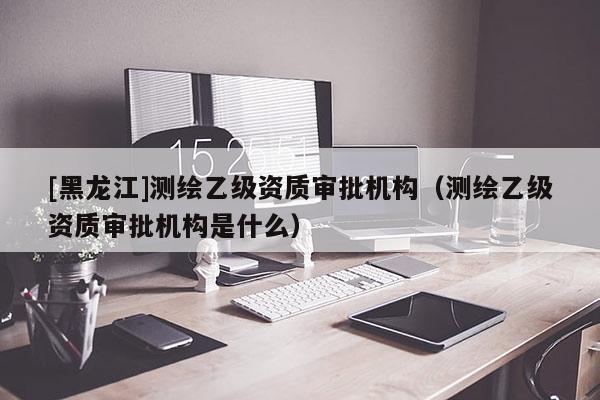 [黑龍江]測繪乙級資質(zhì)審批機構(gòu)（測繪乙級資質(zhì)審批機構(gòu)是什么）