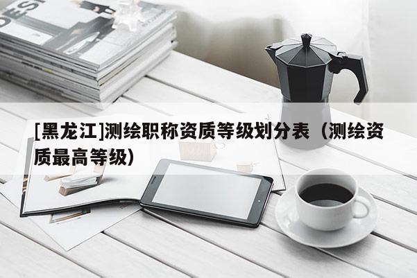 [黑龍江]測繪職稱資質(zhì)等級劃分表（測繪資質(zhì)最高等級）