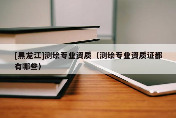 [黑龍江]測繪專業(yè)資質(zhì)（測繪專業(yè)資質(zhì)證都有哪些）