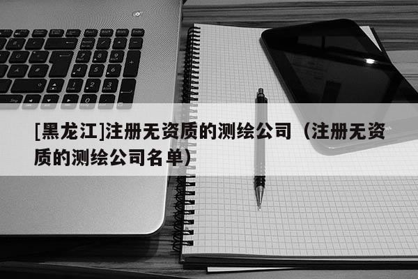 [黑龍江]注冊無資質(zhì)的測繪公司（注冊無資質(zhì)的測繪公司名單）