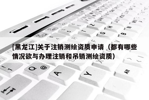 [黑龍江]關(guān)于注銷測繪資質(zhì)申請（都有哪些情況欲與辦理注銷和吊銷測繪資質(zhì)）