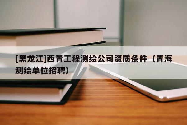 [黑龍江]西青工程測(cè)繪公司資質(zhì)條件（青海測(cè)繪單位招聘）