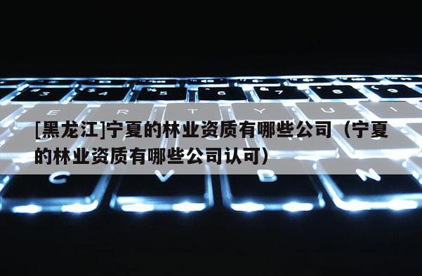 [黑龍江]寧夏的林業(yè)資質(zhì)有哪些公司（寧夏的林業(yè)資質(zhì)有哪些公司認(rèn)可）