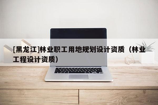 [黑龍江]林業(yè)職工用地規(guī)劃設(shè)計(jì)資質(zhì)（林業(yè)工程設(shè)計(jì)資質(zhì)）