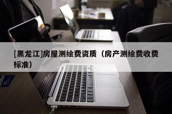 [黑龍江]房屋測繪費資質(zhì)（房產(chǎn)測繪費收費標準）