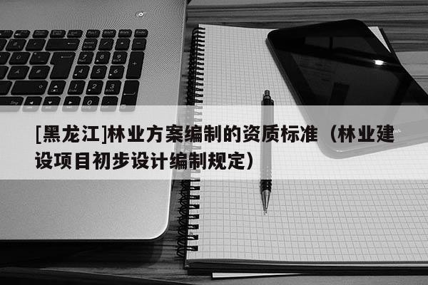 [黑龍江]林業(yè)方案編制的資質(zhì)標準（林業(yè)建設(shè)項目初步設(shè)計編制規(guī)定）