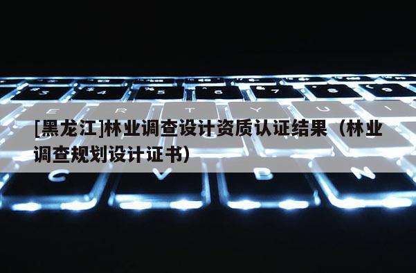 [黑龍江]林業(yè)調(diào)查設(shè)計(jì)資質(zhì)認(rèn)證結(jié)果（林業(yè)調(diào)查規(guī)劃設(shè)計(jì)證書）