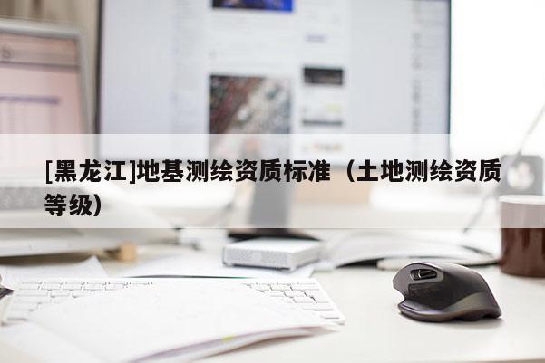 [黑龍江]地基測繪資質(zhì)標(biāo)準(zhǔn)（土地測繪資質(zhì)等級）