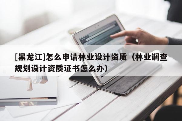 [黑龍江]怎么申請林業(yè)設(shè)計資質(zhì)（林業(yè)調(diào)查規(guī)劃設(shè)計資質(zhì)證書怎么辦）