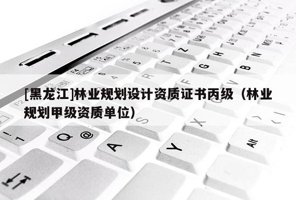 [黑龍江]林業(yè)規(guī)劃設(shè)計(jì)資質(zhì)證書丙級(jí)（林業(yè)規(guī)劃甲級(jí)資質(zhì)單位）