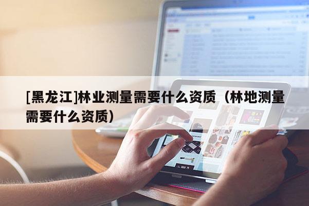 [黑龍江]林業(yè)測(cè)量需要什么資質(zhì)（林地測(cè)量需要什么資質(zhì)）