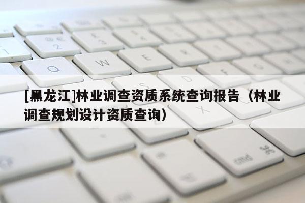 [黑龍江]林業(yè)調(diào)查資質(zhì)系統(tǒng)查詢報告（林業(yè)調(diào)查規(guī)劃設(shè)計資質(zhì)查詢）
