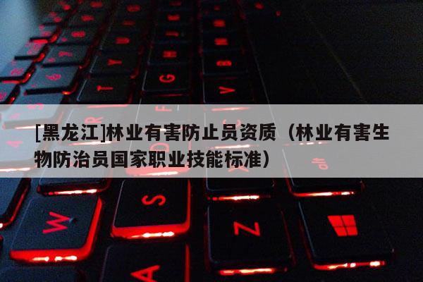 [黑龍江]林業(yè)有害防止員資質(zhì)（林業(yè)有害生物防治員國(guó)家職業(yè)技能標(biāo)準(zhǔn)）