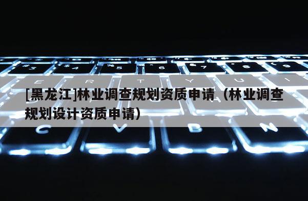 [黑龍江]林業(yè)調(diào)查規(guī)劃資質(zhì)申請（林業(yè)調(diào)查規(guī)劃設(shè)計資質(zhì)申請）