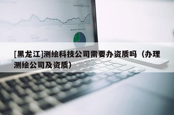 [黑龍江]測(cè)繪科技公司需要辦資質(zhì)嗎（辦理測(cè)繪公司及資質(zhì)）