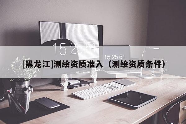 [黑龍江]測(cè)繪資質(zhì)準(zhǔn)入（測(cè)繪資質(zhì)條件）