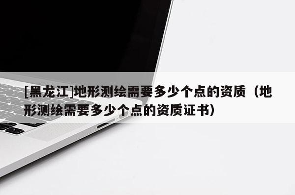 [黑龍江]地形測繪需要多少個(gè)點(diǎn)的資質(zhì)（地形測繪需要多少個(gè)點(diǎn)的資質(zhì)證書）