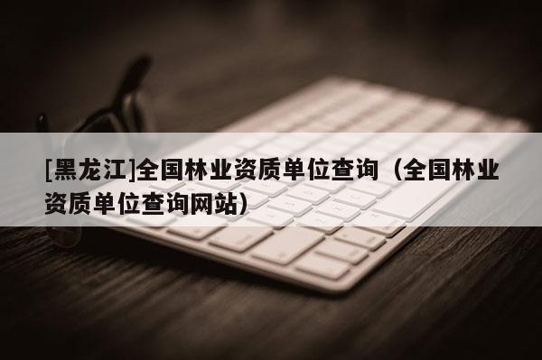 [黑龍江]全國(guó)林業(yè)資質(zhì)單位查詢（全國(guó)林業(yè)資質(zhì)單位查詢網(wǎng)站）