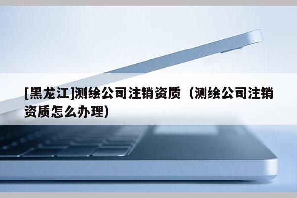 [黑龍江]測(cè)繪公司注銷資質(zhì)（測(cè)繪公司注銷資質(zhì)怎么辦理）